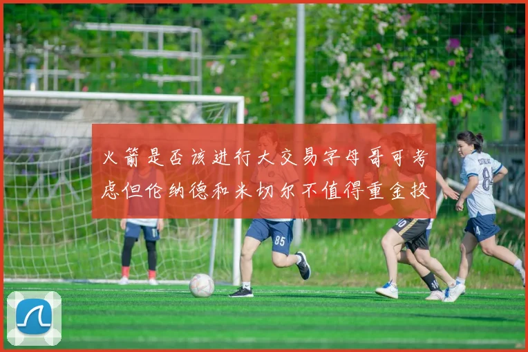 火箭是否该进行大交易字母哥可考虑但伦纳德和米切尔不值得重金投入