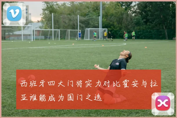 西班牙四大门将实力对比霍安与拉亚谁能成为国门之选