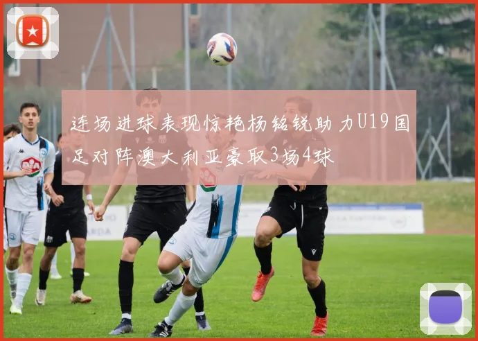 连场进球表现惊艳杨铭锐助力U19国足对阵澳大利亚豪取3场4球