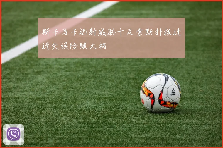 斯卡马卡远射威胁十足索默扑救连连失误险酿大祸