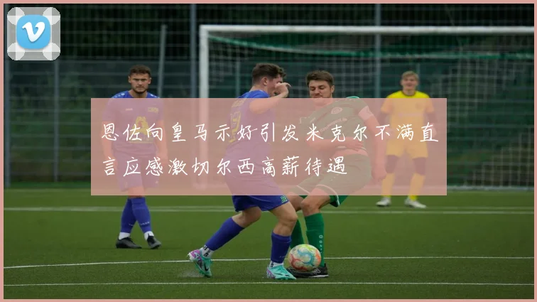 恩佐向皇马示好引发米克尔不满直言应感激切尔西高薪待遇