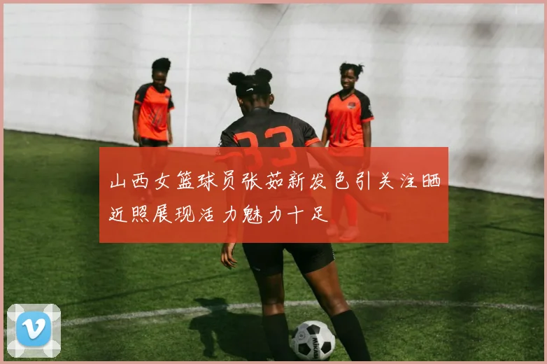 山西女篮球员张茹新发色引关注晒近照展现活力魅力十足