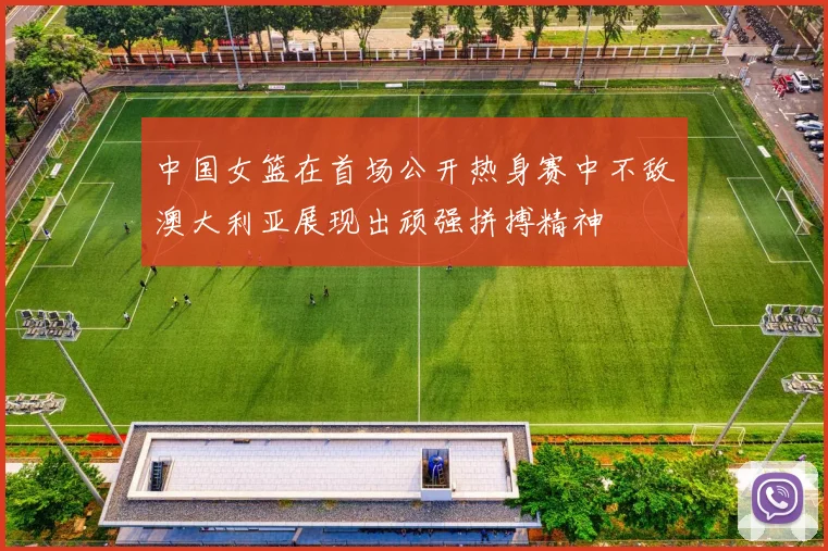 中国女篮在首场公开热身赛中不敌澳大利亚展现出顽强拼搏精神