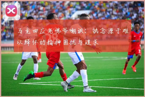 马竞回应老佛爷嘲讽：执念源于难以释怀的精神困扰与追求