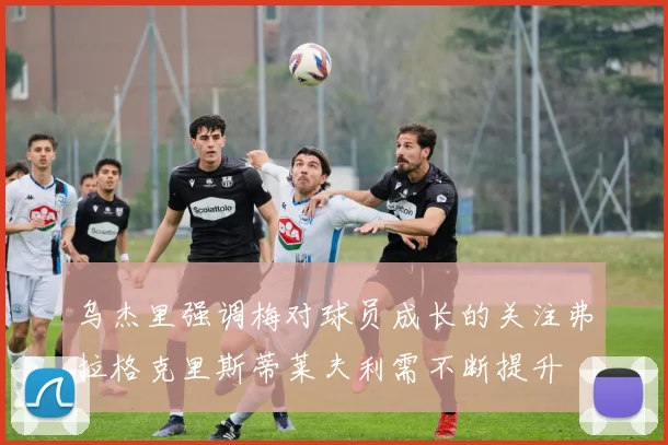 乌杰里强调梅对球员成长的关注弗拉格克里斯蒂莱夫利需不断提升