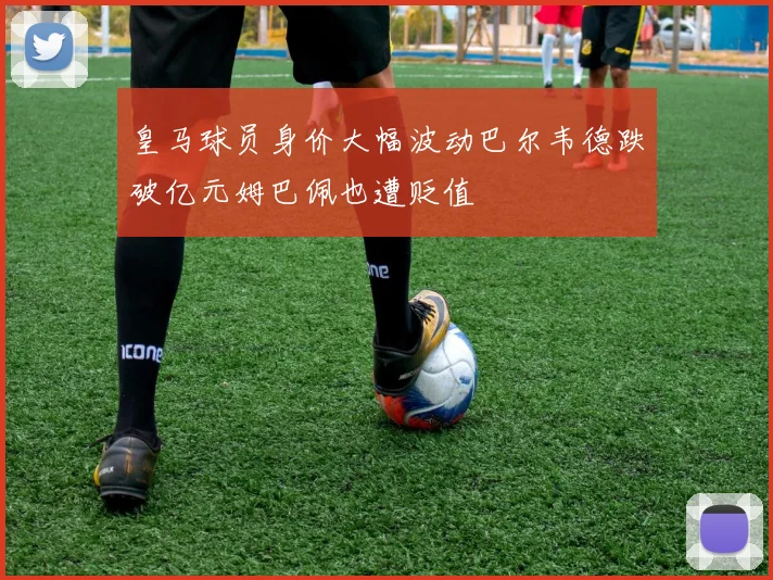 皇马球员身价大幅波动巴尔韦德跌破亿元姆巴佩也遭贬值