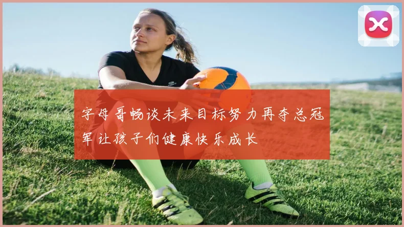 字母哥畅谈未来目标努力再夺总冠军让孩子们健康快乐成长