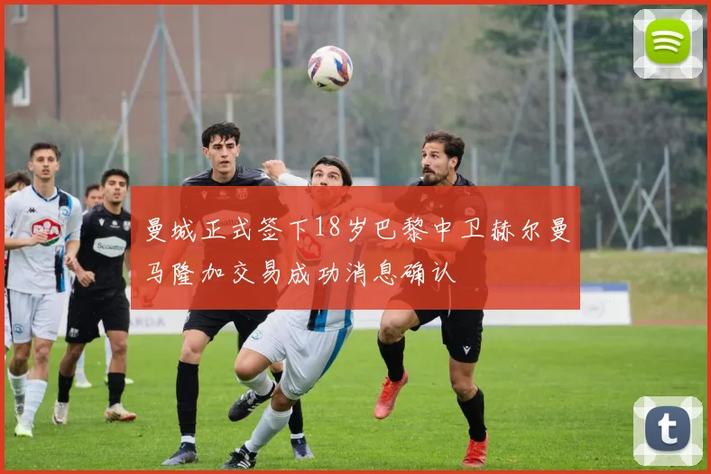 曼城正式签下18岁巴黎中卫赫尔曼马隆加交易成功消息确认