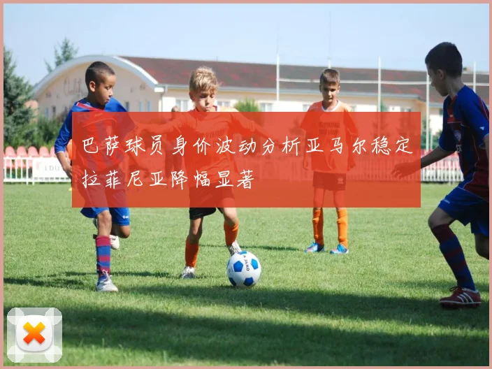 巴萨球员身价波动分析亚马尔稳定拉菲尼亚降幅显著