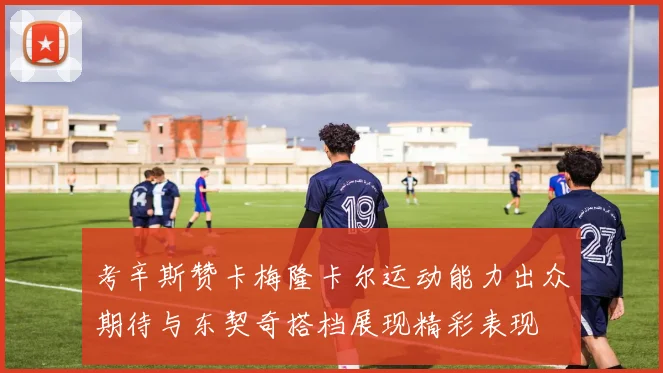 考辛斯赞卡梅隆卡尔运动能力出众期待与东契奇搭档展现精彩表现