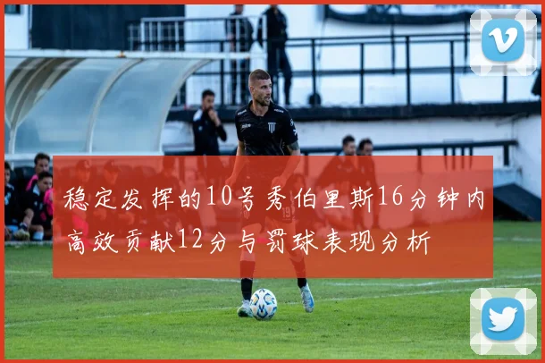 稳定发挥的10号秀伯里斯16分钟内高效贡献12分与罚球表现分析