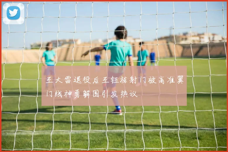 王大雷退役后王钰栋射门被高准翼门线神勇解围引发热议