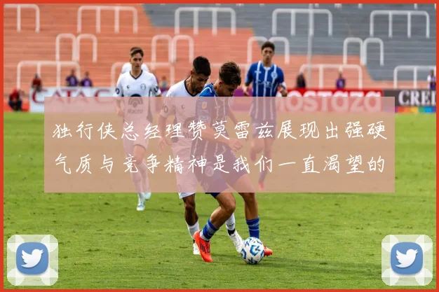 独行侠总经理赞莫雷兹展现出强硬气质与竞争精神是我们一直渴望的特质