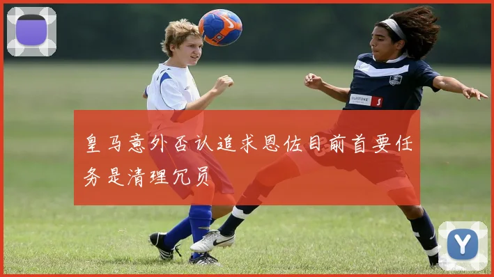 皇马意外否认追求恩佐目前首要任务是清理冗员