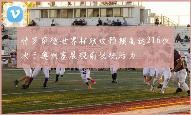 特罗萨德世界杯助攻预期高达216仅次于奥利塞展现前场统治力
