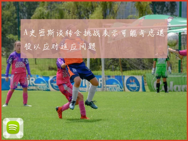 A史密斯谈转会挑战表示可能考虑退役以应对适应问题